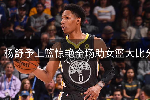 杨舒予上篮惊艳全场助女篮大比分领先意大利